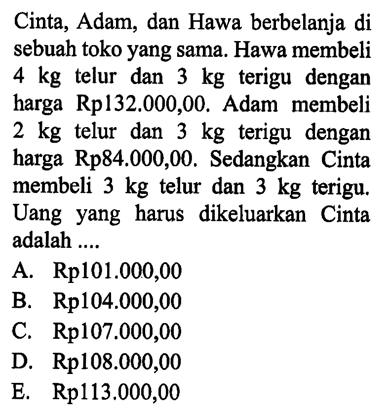 Cinta, Adam, dan Hawa berbelanja di sebuah toko yang sama. Hawa membeli 4 kg telur dan 3 kg terigu dengan harga Rp132.000,00. Adam membeli 2 kg telur dan 3 kg terigu dengan harga Rp84.000,00. Sedangkan Cinta membeli 3 kg telur dan 3 kg terigu. Uang yang harus dikeluarkan Cinta adalah ....