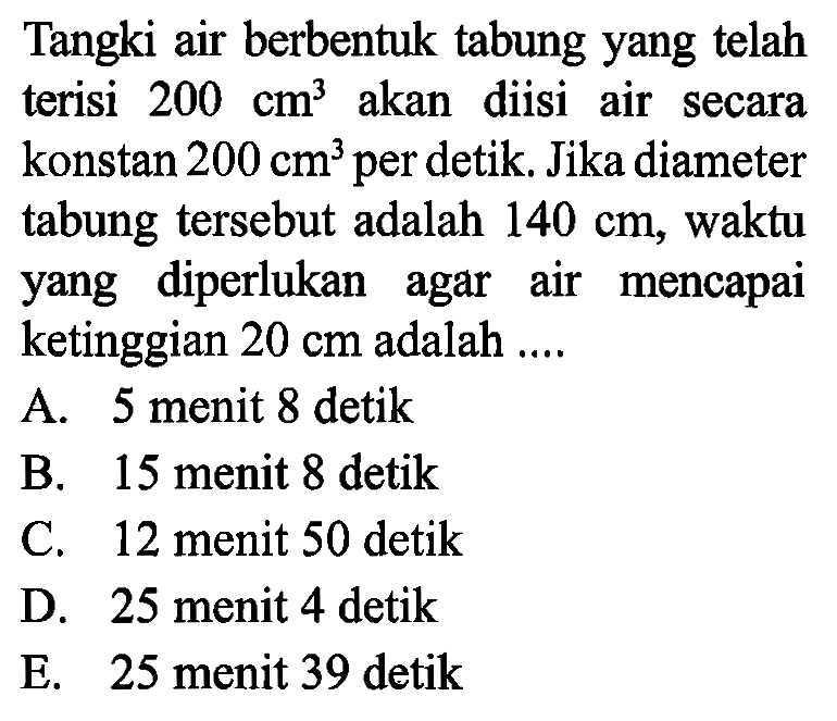 Tangki air berbentuk tabung yang telah terisi  200 cm^3  akan diisi air secara konstan  200 cm^3  per detik. Jika diameter tabung tersebut adalah  140 cm , waktu yang diperlukan agar air mencapai ketinggian  20 cm  adalah ....