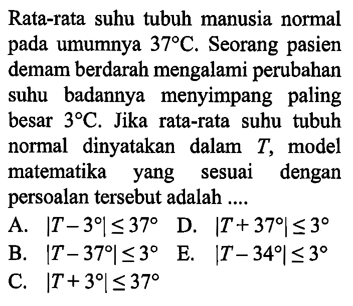 Rata-rata suhu tubuh manusia normal pada umumnya 37 C. Seorang pasien demam berdarah mengalami perubahan suhu badannya menyimpang paling besar 3 C. Jika rata-rata suhu tubuh normal dinyatakan dalam T, model matematika yang sesuai dengan persoalan tersebut adalah .... 