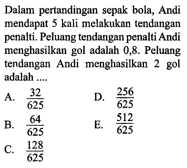 Dalam pertandingan sepak bola, Andi mendapat 5 kali melakukan tendangan penalti. Peluang tendangan penalti Andi menghasilkan gol adalah 0,8 . Peluang tendangan Andi menghasilkan 2 gol adalah ....