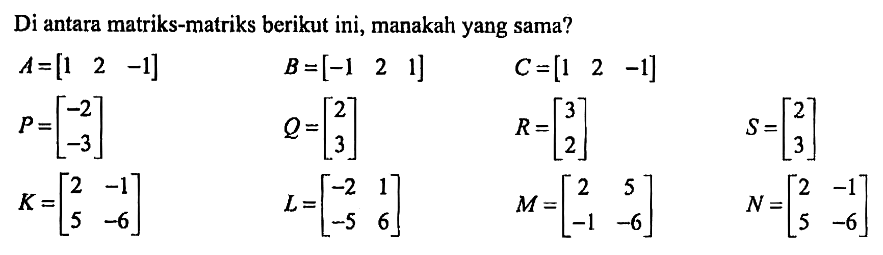 Diantara matriks-matriks berikut ini, manakah yang sama? A=[1 2 -1] B=[-1 2 1] C=[1 2 -1] P=[-2 -3] Q=[2 3] R=[3 2] S=[2 3] K=[2 -1 5 -6] L=[-2 1 -5 6] M=[2 5 -1 -6] N=[2 -1 5 -6]