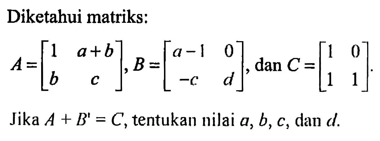 Diketahui matriks: A=[1 a+b b c], B=[a-1 0 -c d], dan C=[1 0 1 1]. Jika A+B'=C, tentukan nilai a, b, c, dan d.