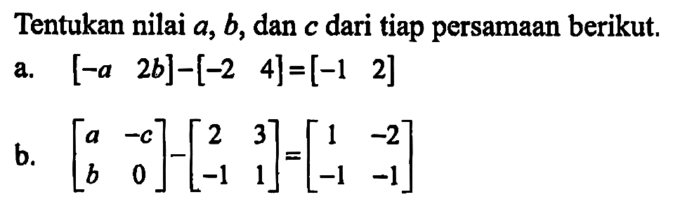 Tentukan nilai a, b, dan c dari tiap persamaan berikut. a. [-a -2b] - [-2 4] = [-1 2] b. [a -c b 0] - [2 3 -1 1] = [1 -2 -1 -1]