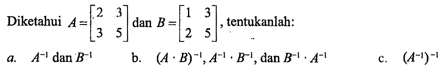 Diketahui A=(2 3 3 5) dan B=(1 3 2 5), tentukanlah: a. A^-1 dan B^-1 b. (A.B)^-1, A^-1.B^-1, dan B^-1.A^-1 c. (A^-1)^-1