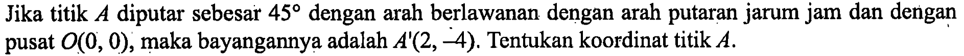 Jika titik A diputar sebesar 45 dengan arah berlawanan dengan arah putaran jarum jam dan dengan pusat (0,0), maka bayangannya adalah A'(2, -4). Tentukan koordinat titik A.