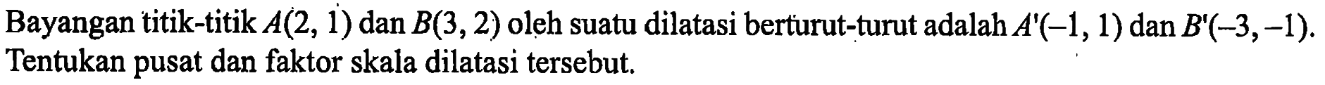 Bayangan titik-titik A(2, 1) dan B(3, 2) oleh suatu dilatasi berturut-turut adalah A'(-1,1) dan B'(-3,-1). Tentukan pusat dan faktor skala dilatasi tersebut.