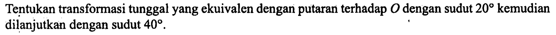 Tentukan transformasi tunggal yang ekuivalen dengan putaran terhadap O dengan sudut 20 kemudian dilanjutkan dengan sudut 40.