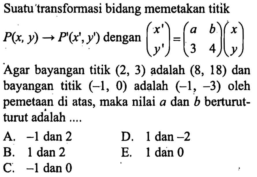 Suatu transformasi bidang memetakan titik P(x,y) -> P'(x',y') dengan (x' y')=(a b 3 4)(x y) Agar bayangan titik (2,3) adalah (8,18) dan bayangan titik (-1,0) adalah (-1,-3) oleh pemetaan di atas, maka nilai a dan b berturut- turut adalah ....