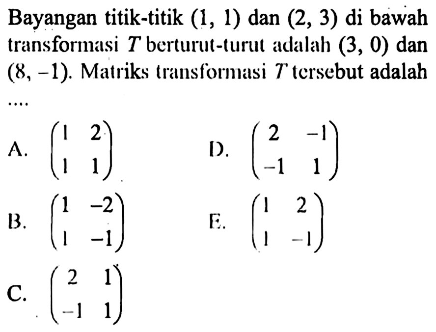 Bayangan titik-titik (1, 1) dan (2, 3) di bawah transformasi T berturut-turut adalah (3, 0) dan (8, -1). Matriks transformasi T tersebut adalah....