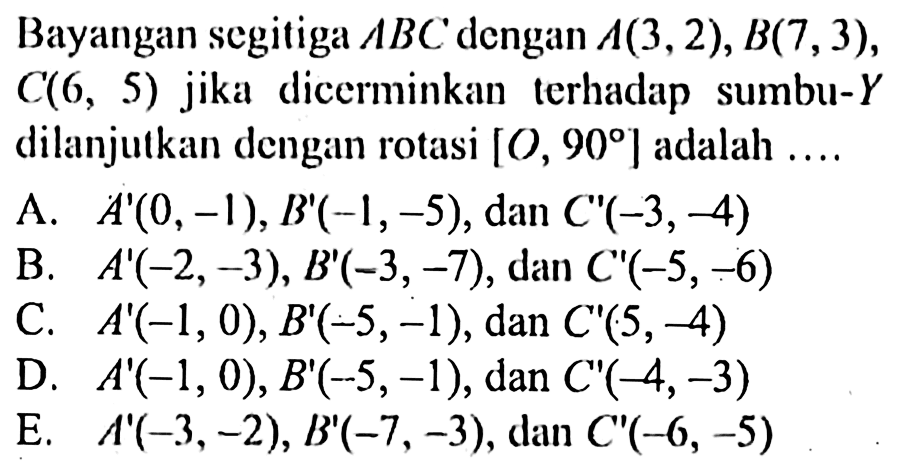 Bayangan segitiga ABC dengan A(3,2), B(7, 3), C(6, 5) jika dicerminkan lerhadap sumbu-Y dilanjutkan dengan rotasi [O, 90] adalah