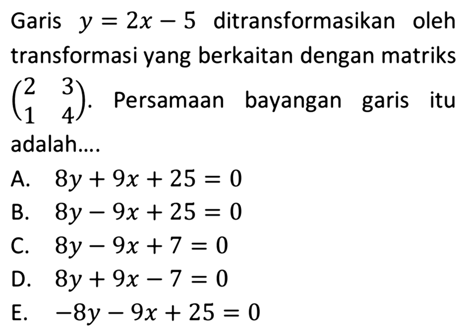 Garis  y=2x-5  ditransformasikan oleh transformasi yang berkaitan dengan matriks  (2  3  1  4) . Persamaan bayangan garis itu adalah....