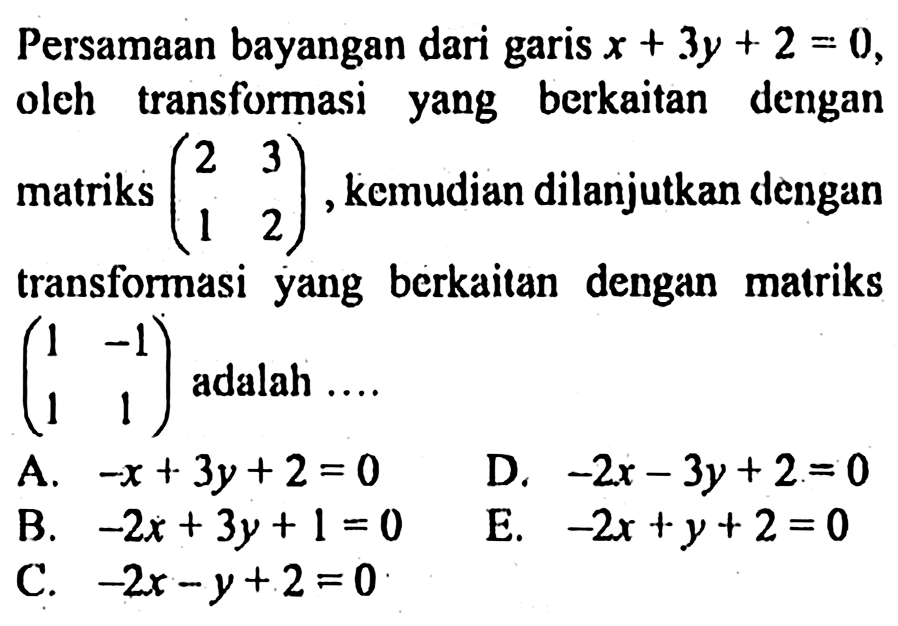 Persamaan bayangan dari garis x + 3y + 2 = 0, oleh transformasi yang berkaitan dengan matriks (2 3 1 2),kemudian dilanjutkan dengan transformasi yang berkaitan dengan matriks (1 -1 1 1) adalah