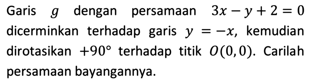 Garis g dengan persamaan 3x-y+2=0 dicerminkan terhadap garis y=-x, kemudian dirotasikan +90 terhadap titik O(0,0). Carilah persamaan bayangannya.