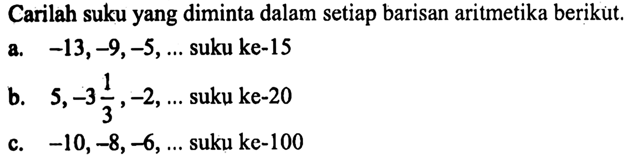 Carilah suku yang diminta dalam setiap barisan aritmetika berikut.a. -13, -9, -5,  .... suku ke-15b.  5, -3 1/3, -2,  .... suku ke-20c. -10, -8, -6,  .... suku ke-100