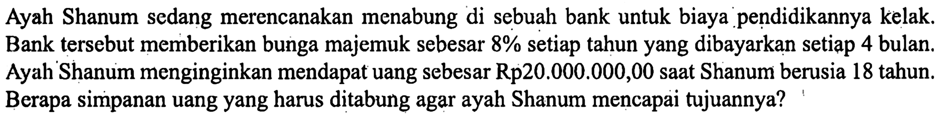 Ayah Shanum sedang merencanakan menabung di sebuah bank untuk biaya pendidikannya kelak. Bank tersebut memberikan bunga majemuk sebesar 8% setiap tahun yang dibayarkan setiap 4 bulan. Ayah Shanum menginginkan mendapat uang sebesar Rp20.000.000,00 saat Shanum berusia 18 tahun. Berapa simpanan uang yang harus ditabung agar ayah Shanum mencapai tujuannya?