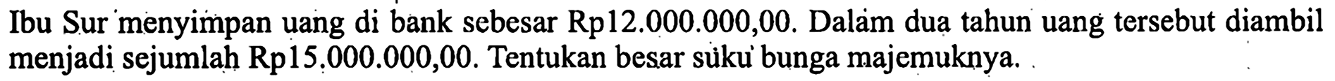 Ibu Sur menyimpan uang di bank sebesar Rp12.000.000,00. Dalam dua tahun uang tersebut diambil menjadi sejumlah Rp15.000.000,00. Tentukan besar sùku bunga majemuknya.