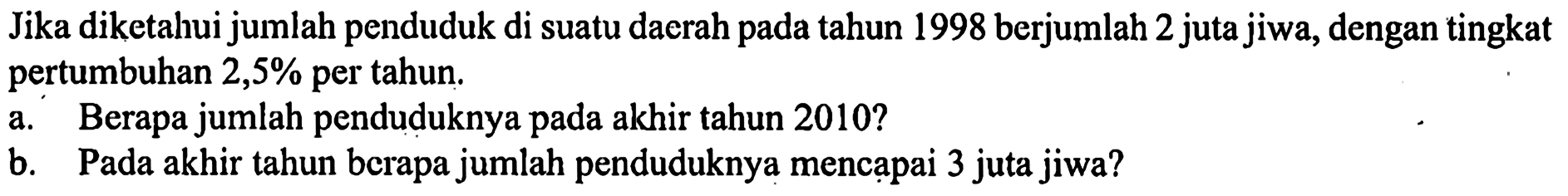 Jika diketahui jumlah penduduk di suatu daerah pada tahun 1998 berjumlah 2 juta jiwa, dengan tingkat pertumbuhan  2,5%  per tahun.a. Berapa jumlah penduduknya pada akhir tahun 2010 ?b. Pada akhir tahun berapa jumlah penduduknya mencapai 3 juta jiwa?