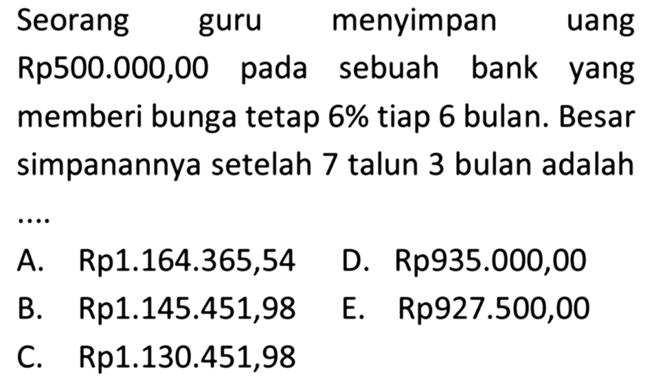 Seorang guru menyimpan uang Rp500.000,00 pada sebuah bank yang memberi bunga tetap 6% tiap 6 bulan. Besar simpanannya setelah 7 talun 3 bulan adalah....