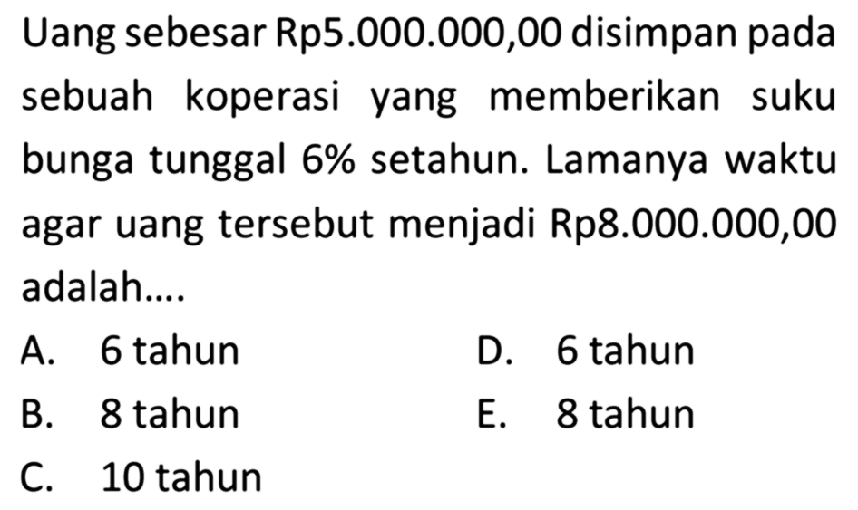 Uang sebesar Rp5.000.000,00 disimpan pada sebuah koperasi yang memberikan suku bunga tunggal 6% setahun. Lamanya waktu agar uang tersebut menjadi Rp8.000.000,00 adalah....