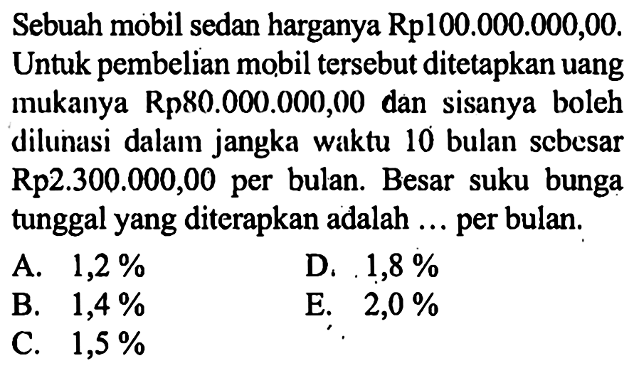 Sebuah mobil sedan harganya Rp100.000.000,00. Untuk pembelian mobil tersebut ditetapkan uang mukanya Rp80.000.000,00 dan sisanya boleh dilunasi dalam jangka waktu 10 bulan scbesar Rp2.300.000,00 per bulan. Besar suku bunga tunggal yang diterapkan adalah ... per bulan.
