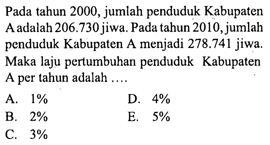 Pada tahun 2000, jumlah penduduk Kabupaten A adalah  206.730  jiwa. Pada tahun 2010 , jumlah penduduk Kabupaten A menjadi  278.741  jiwa. Maka laju pertumbuhan penduduk Kabupaten A per tahun adalah ....