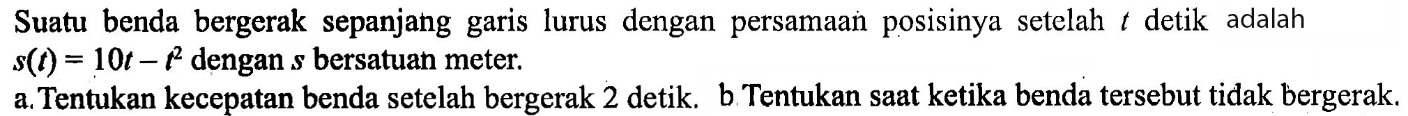 Suatu benda bergerak sepanjang garis lurus dengan persamaan posisinya setelah t detik adalah s(t)=10 t-t^2 dengan s bersatuan meter. a. Tentukan kecepatan benda setelah bergerak 2 detik. b Tentukan saat ketika benda tersebut tidak bergerak.