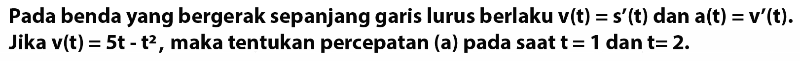 Pada benda yang bergerak sepanjang garis lurus berlaku v(t) = s'(t) dan a(t) = v'(t). Jika v(t) = 5t - t^2, maka tentukan percepatan (a) pada saat t = 1 dan t = 2.