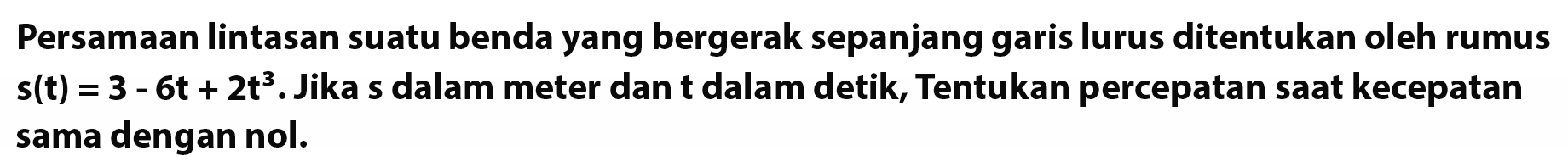 Persamaan lintasan suatu benda yang bergerak sepanjang garis lurus ditentukan oleh rumus  s(t)=3-6t+2t^3. Jika s dalam meter dan t dalam detik, Tentukan percepatan saat kecepatan sama dengan nol.