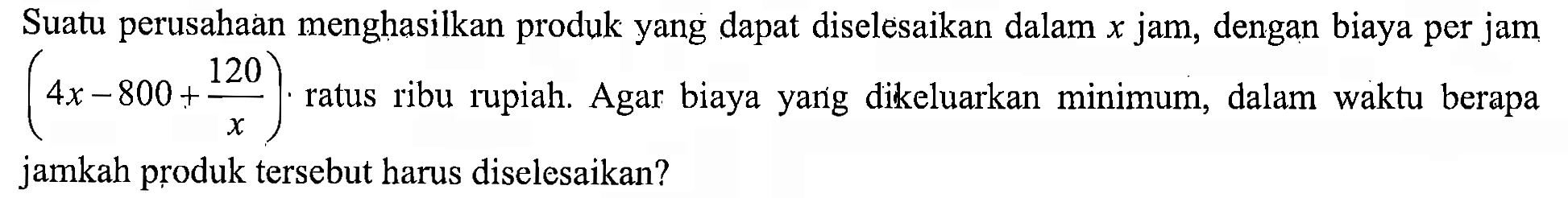 Suatu perusahaan menghasilkan produk yang dapat diselesaikan dalam x jam, dengan biaya per jam (4x-800+120/x) ratus ribu rupiah. Agar biaya yang dikeluarkan minimum, dalam waktu berapa jamkah produk tersebut harus diselesaikan?