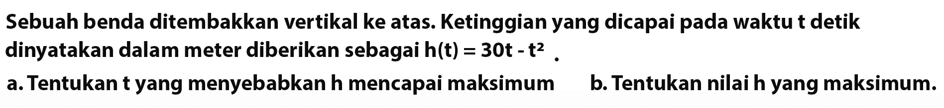 Sebuah benda ditembakkan vertikal ke atas. Ketinggian yang dicapai pada waktu t detik dinyatakan dalam meter diberikan sebagai h(t)=30 t-t^2. a. Tentukan t yang menyebabkan h mencapai maksimum b. Tentukan nilai h yang maksimum.  