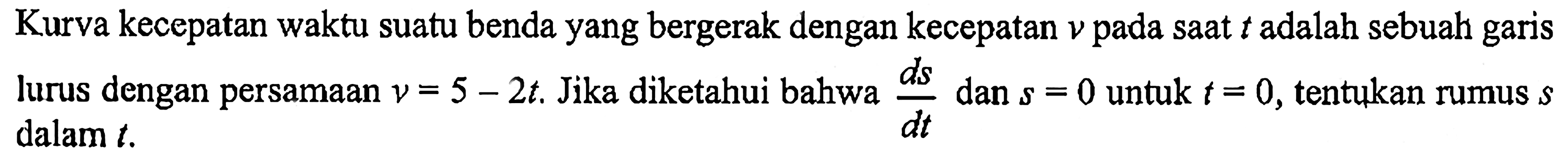 Kurva kecepatan waktu suatu benda yang bergerak dengan kecepatan  v  pada saat  t  adalah sebuah garis lurus dengan persamaan  v=5-2 t . Jika diketahui bahwa  d s/d t  dan  s=0  untuk  t=0 , tentukan rumus  s  dalam  t . 