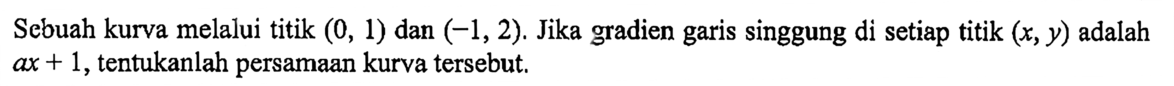 Sebuah kurva melalui titik (0,1) dan (-1,2). Jika gradien garis singgung di setiap titik (x, y) adalah ax+1, tentukanlah persamaan kurva tersebut. 