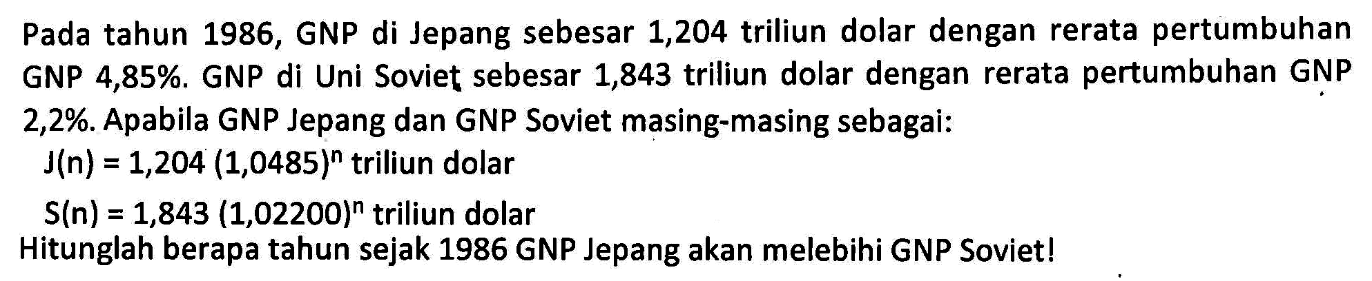 Pada tahun 1986, GNP di Jepang sebesar 1,204 triliun dolar dengan rerata pertumbuhan GNP di Uni Soviet sebesar 1,843 triliun dolar dengan rerata pertumbuhan GNP GNP 4,85%. 2,2%. Apabila GNP Jepang dan GNP Soviet masing-masing sebagai: J(n) 1,204 (1,0485)^n triliun dolar = S(n) = 1,843 (1,02200)^n triliun dolar Hitunglah berapa tahun sejak 1986 GNP Jepang akan melebihi GNP Soviet!