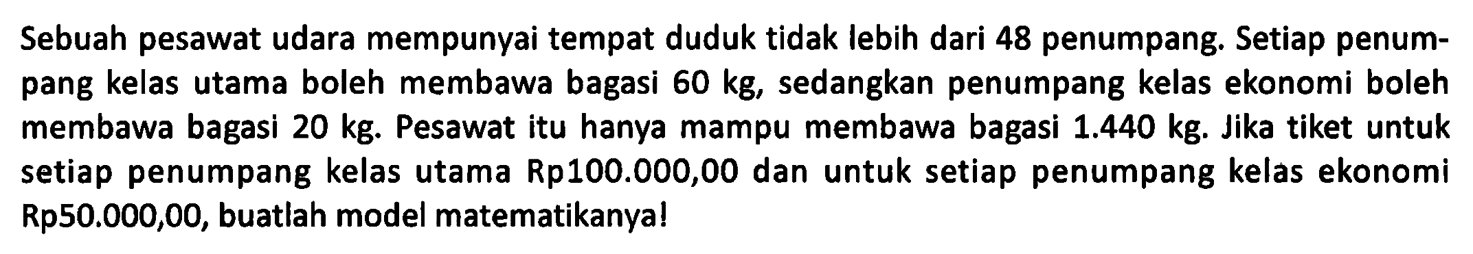 Sebuah pesawat udara mempunyai tempat duduk tidak lebih dari 48 penumpang. Setiap penumpang kelas utama boleh membawa bagasi 60 kg, sedangkan penumpang kelas ekonomi boleh membawa bagasi 20 kg. Pesawat itu hanya mampu membawa bagasi 1.440 kg. Jika tiket untuk setiap penumpang kelas utama Rp100.000,00 dan untuk setiap penumpang kelas ekonomi Rp50.000,00, buatlah model matematikanya!