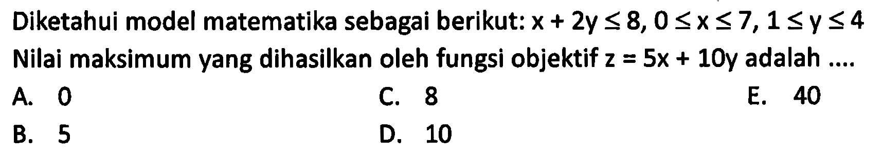 Diketahui model matematika sebagai berikut: x+2y<8, 0<=x<=7, 1<=y<=4 Nilai maksimum yang dihasilkan oleh fungsi objektif z=5x+10y adalah ....