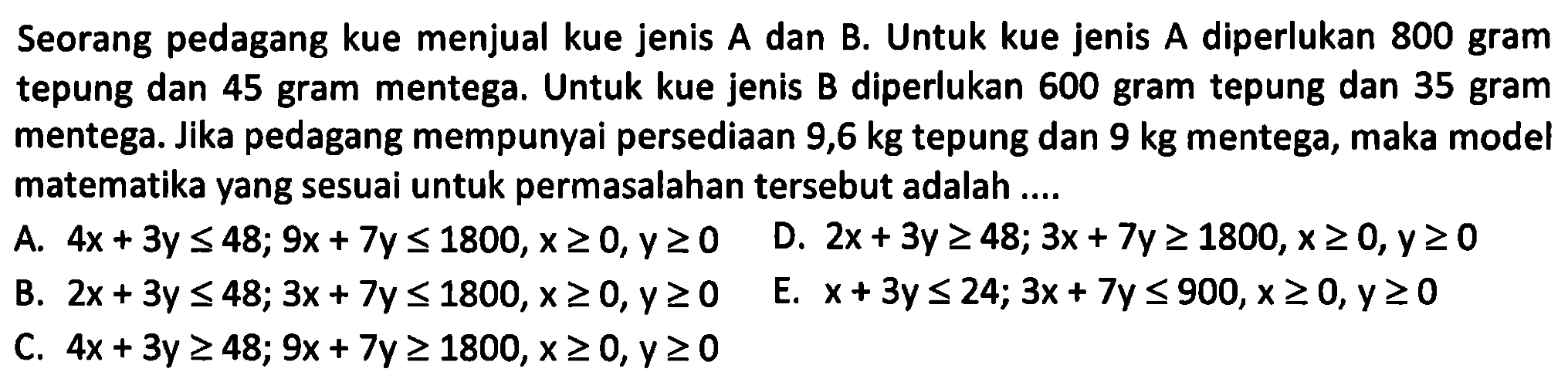 Seorang pedagang kue menjual kue jenis A dan B. Untuk kue jenis A diperlukan 800 gram tepung dan 45 gram mentega. Untuk kue jenis B diperlukan 600 gram tepung dan 35 gram mentega. Jika pedagang mempunyai persediaan 9,6 kg tepung dan 9 kg mentega, maka model matematika vang sesuai untuk permasalahan tersebut adalah ....