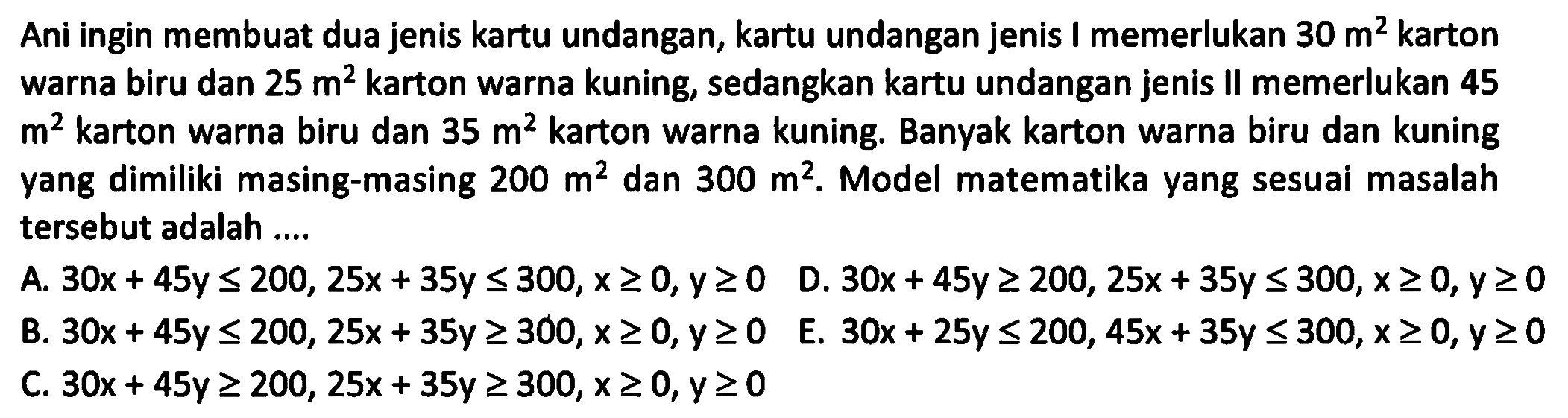 Ani ingin membuat dua jenis kartu undangan, kartu undangan jenis memerlukan 30 m^2 karton warna biru dan 25 m^2 karton warna kuning, sedangkan kartu undangan jenis II memerlukan 45 m^2 karton warna biru dan 35 m^2 karton warna kuning. Banyak karton warna biru dan kuning yang dimiliki masing-masing 200 m^2 dan 300 m^2. Model matematika yang sesuai masalah tersebut adalah ....