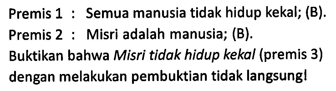 Premis 1 : Semua manusia tidak hidup kekal; (B).
Premis 2 : Misri adalah manusia; (B).
Buktikan bahwa Misri tidak hidup kekal (premis 3)
dengan melakukan pembuktian tidak langsung!