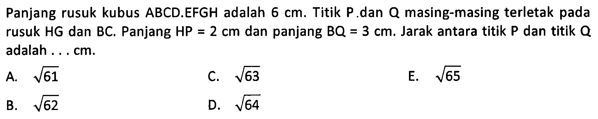 Panjang rusuk kubus ABCD.EFGH adalah 6 cm. Titik P dan Q masing-masing terletak pada rusuk HG dan BC. Panjang HP = 2 cm dan panjang BQ = 3 cm. Jarak antara titik P dan titik Q adalah . . . cm.