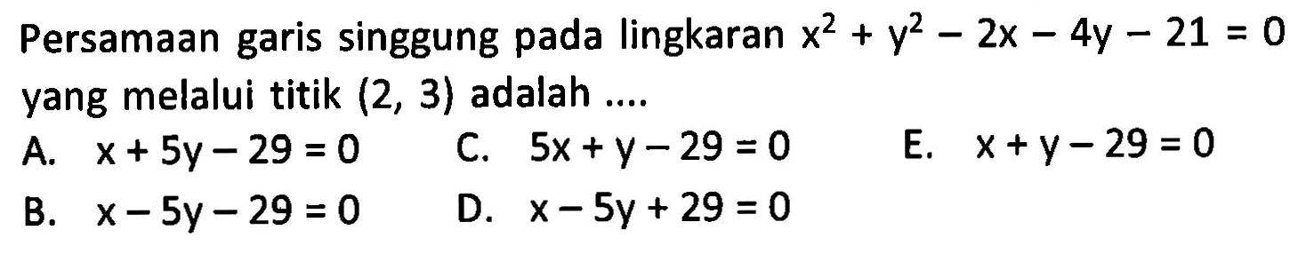 Persamaan garis singgung pada lingkaran x^2+y^2-2x-4y-21=0 yang melalui titik (2,3) adalah .... A. x+5y-29=0 C. 5x+y-29=0 E. x+y-29=0 B. x-5y-29=0 D. x-5y+29=0 