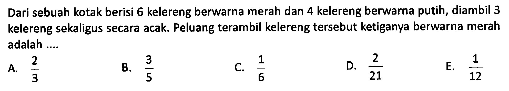 Dari sebuah kotak berisi 6 kelereng berwarna merah dan 4 kelereng berwarna putih, diambil 3 kelereng sekaligus secara acak. Peluang terambil kelereng tersebut ketiganya berwarna merah adalah ....
