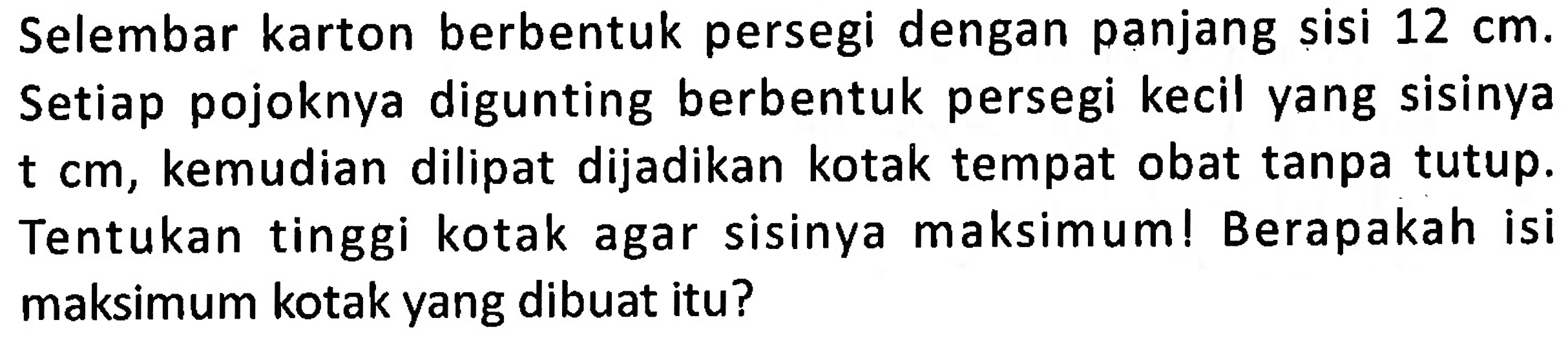 Selembar karton berbentuk persegi dengan panjang sisi 12 cm. Setiap pojoknya digunting berbentuk persegi kecil yang sisinya t cm, kemudian dilipat dijadikan kotak tempat obat tanpa tutup. Tentukan tinggi kotak agar sisinya maksimum! Berapakah isi maksimum kotak yang dibuat itu?