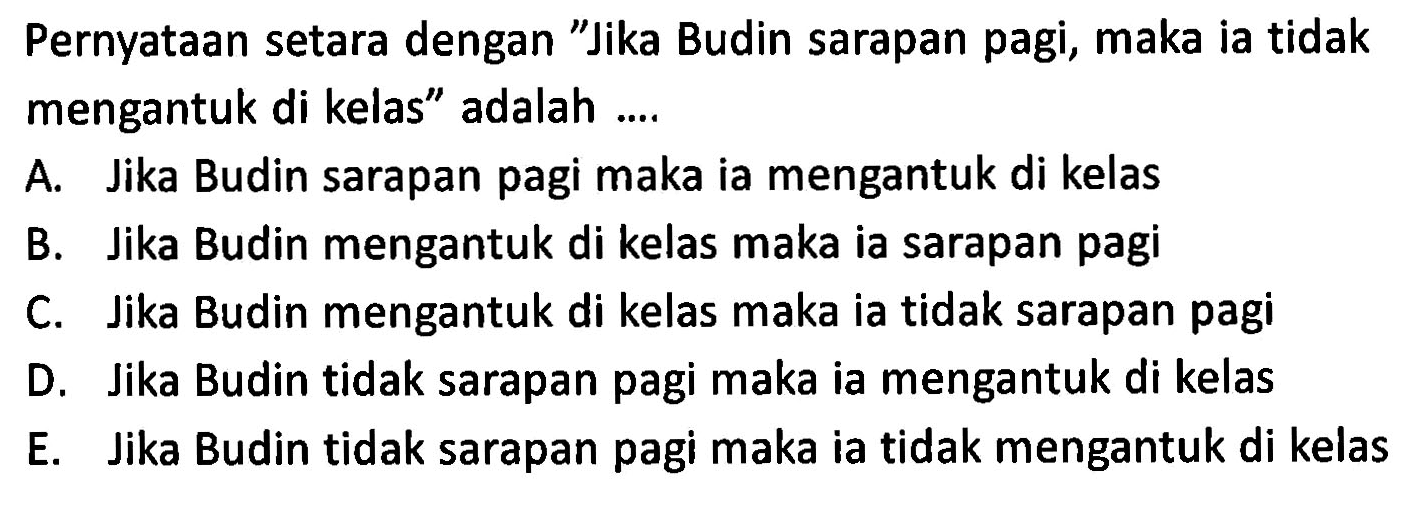 Pernyataan setara dengan "Jika Budin sarapan pagi, maka ia tidak mengantuk di kelas" adalah ....
A. Jika Budin sarapan pagi maka ia mengantuk di kelas
B. Jika Budin mengantuk di kelas maka ia sarapan pagi
C. Jika Budin mengantuk di kelas maka ia tidak sarapan pagi
D. Jika Budin tidak sarapan pagi maka ia mengantuk di kelas
E. Jika Budin tidak sarapan pagi maka ia tidak mengantuk di kelas