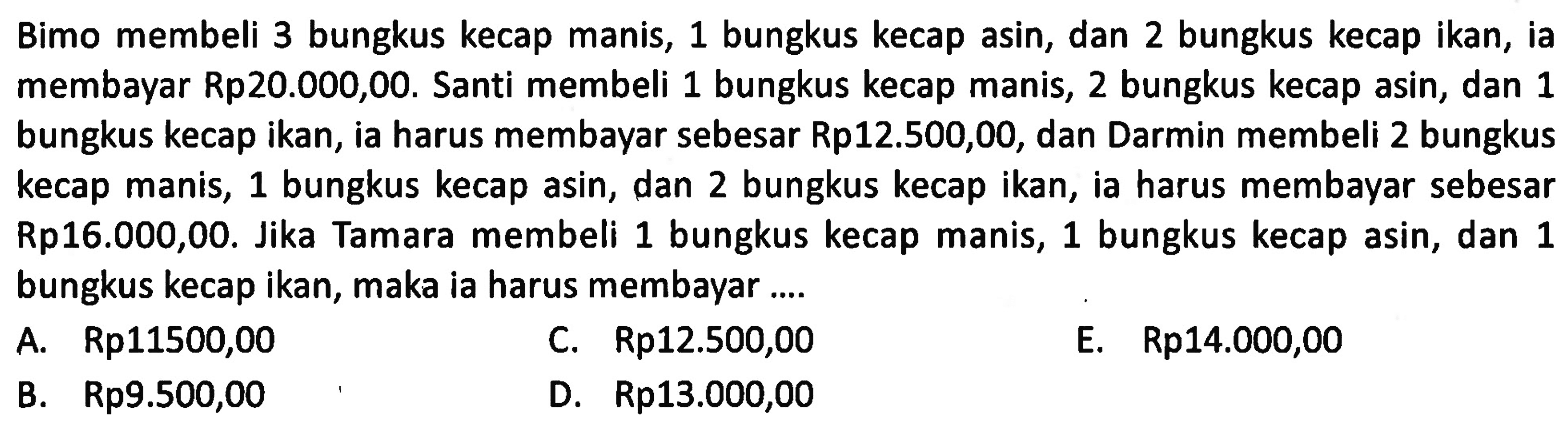 Bimo membeli 3 bungkus kecap manis, 1 bungkus kecap asin, dan 2 bungkus kecap ikan, ia membayar Rp20.000,00. Santi membeli 1 bungkus kecap manis, 2 bungkus kecap asin, dan 1 bungkus kecap ikan, ia harus membayar sebesar Rp12.500,00, dan Darmin membeli 2 bungkus kecap manis, 1 bungkus kecap asin, dan 2 bungkus kecap ikan, ia harus membayar sebesar Rp16.000,00. Jika Tamara membeli 1 bungkus kecap manis, 1 bungkus kecap asin, dan 1 bungkus kecap ikan, maka ia harus membayar ....