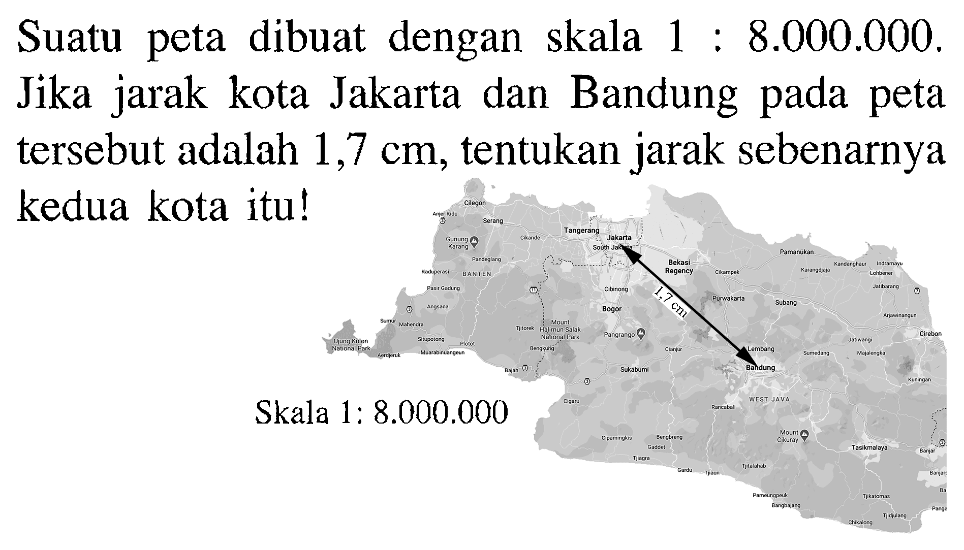 Suatu peta dibuat dengan skala 1: 8.000 .000. Jika jarak kota Jakarta dan Bandung pada peta tersebut adalah 1,7 cm, tentukan jarak sebenarnya kedua kota itu!Skala 1: 8.000 .000 