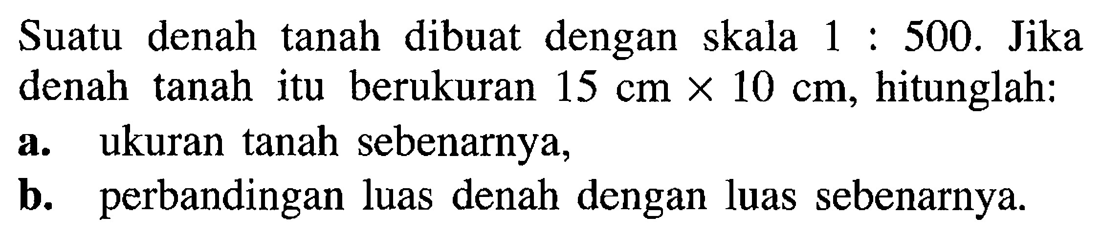 Suatu denah tanah dibuat dengan skala 1: 500. Jika denah tanah itu berukuran 15 cm x 10 cm, hitunglah:a. ukuran tanah sebenarnya,b. perbandingan luas denah dengan luas sebenarnya.