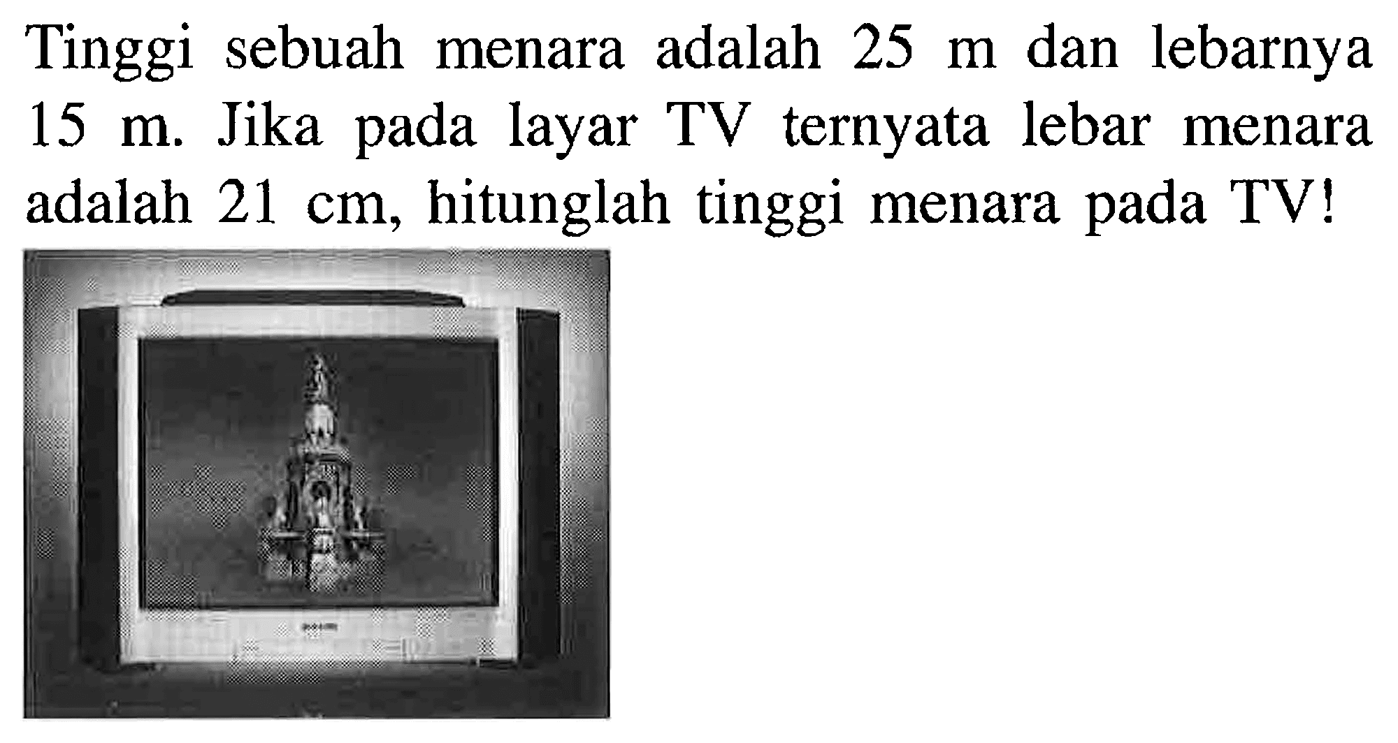 Tinggi sebuah menara adalah 25 m dan lebarnya 15 m. Jika pada layar TV ternyata lebar menara adalah 21 cm, hitunglah tinggi menara pada TV!