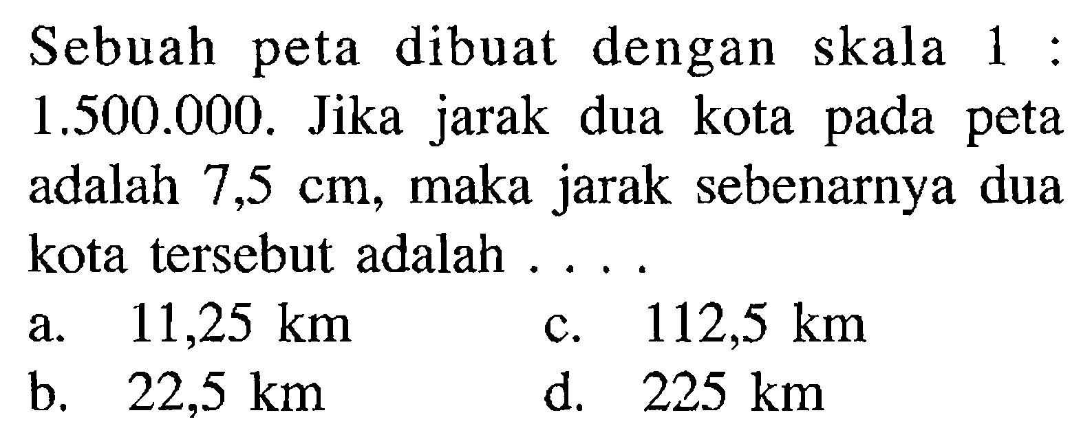 Sebuah peta dibuat dengan skala 1:1.500.000. Jika jarak dua kota pada peta adalah 7,5 cm, maka jarak sebenarnya dua kota tersebut adalah ....