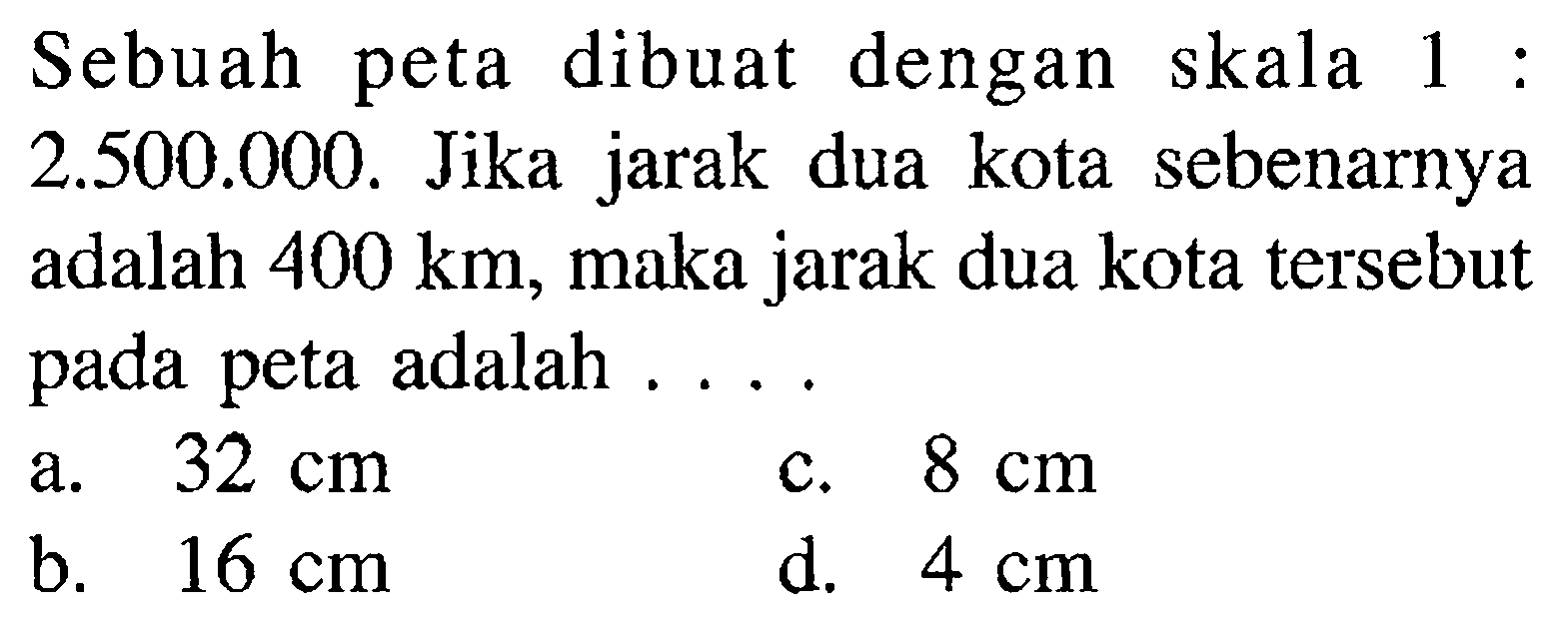 Sebuah peta dibuat dengan skala 1:2.500.000. Jika jarak dua kota sebenarnya adalah 400 km, maka jarak dua kota tersebut pada peta adalah .... 