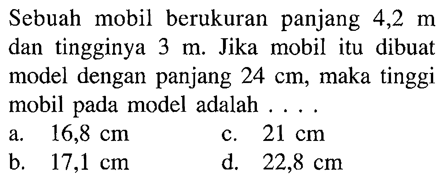 Sebuah mobil berukuran panjang 4,2 m dan tingginya 3 m. Jika mobil itu dibuat model dengan panjang 24 cm, maka tinggi mobil pada model adalah .... 